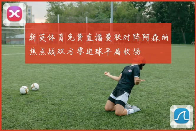 新英体育免费直播曼联对阵阿森纳焦点战双方零进球平局收场