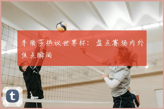 李丽莎热议世界杯：盘点赛场内外焦点瞬间