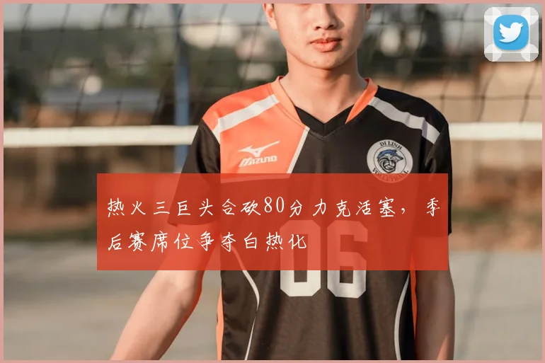 热火三巨头合砍80分力克活塞,季后赛席位争夺白热化