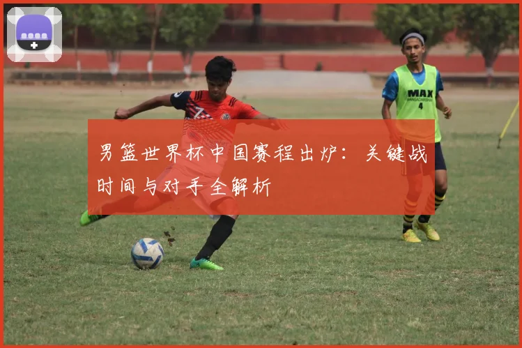 男篮世界杯中国赛程出炉：关键战时间与对手全解析