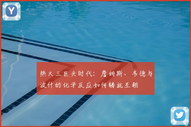 热火三巨头时代：詹姆斯、韦德与波什的化学反应如何铸就王朝