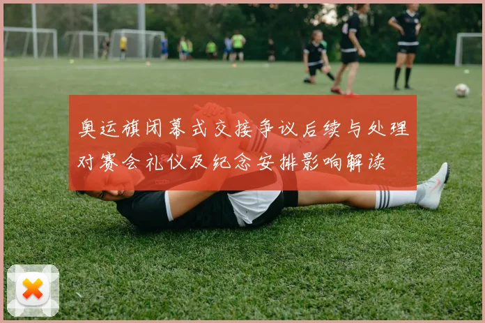 奥运旗闭幕式交接争议后续与处理对赛会礼仪及纪念安排影响解读