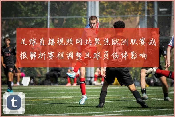 足球直播视频网站聚焦欧洲联赛战报解析赛程调整及球员伤停影响