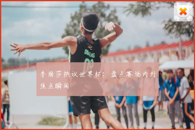 李丽莎热议世界杯：盘点赛场内外焦点瞬间